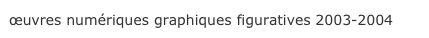 œuvres numériques graphiques figuratives 2003-2004 