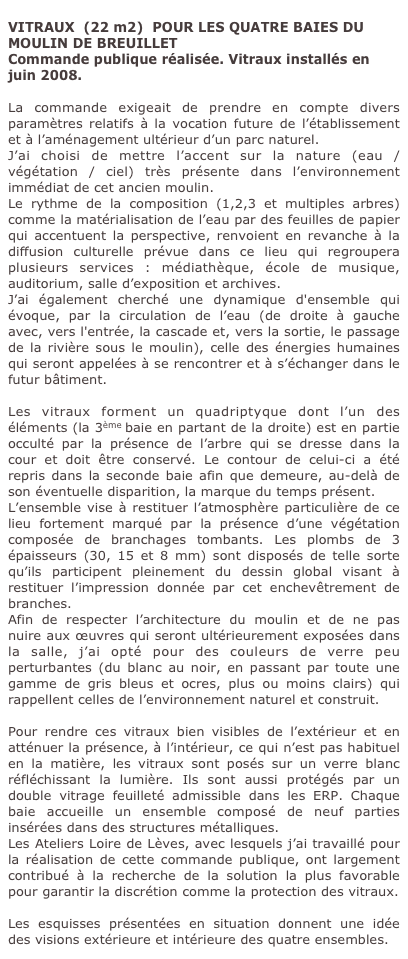 
VITRAUX  (22 m2)  POUR LES QUATRE BAIES DU MOULIN DE BREUILLET
Commande publique réalisée. Vitraux installés en juin 2008.

La commande exigeait de prendre en compte divers paramètres relatifs à la vocation future de l’établissement et à l’aménagement ultérieur d’un parc naturel.
J’ai choisi de mettre l’accent sur la nature (eau / végétation / ciel) très présente dans l’environnement immédiat de cet ancien moulin. 
Le rythme de la composition (1,2,3 et multiples arbres) comme la matérialisation de l’eau par des feuilles de papier qui accentuent la perspective, renvoient en revanche à la diffusion culturelle prévue dans ce lieu qui regroupera plusieurs services : médiathèque, école de musique, auditorium, salle d’exposition et archives. 
J’ai également cherché une dynamique d'ensemble qui évoque, par la circulation de l’eau (de droite à gauche avec, vers l'entrée, la cascade et, vers la sortie, le passage de la rivière sous le moulin), celle des énergies humaines qui seront appelées à se rencontrer et à s’échanger dans le futur bâtiment.
 
Les vitraux forment un quadriptyque dont l’un des éléments (la 3ème baie en partant de la droite) est en partie occulté par la présence de l’arbre qui se dresse dans la cour et doit être conservé. Le contour de celui-ci a été repris dans la seconde baie afin que demeure, au-delà de son éventuelle disparition, la marque du temps présent.
L’ensemble vise à restituer l’atmosphère particulière de ce lieu fortement marqué par la présence d’une végétation composée de branchages tombants. Les plombs de 3 épaisseurs (30, 15 et 8 mm) sont disposés de telle sorte qu’ils participent pleinement du dessin global visant à restituer l’impression donnée par cet enchevêtrement de branches.
Afin de respecter l’architecture du moulin et de ne pas nuire aux œuvres qui seront ultérieurement exposées dans la salle, j’ai opté pour des couleurs de verre peu perturbantes (du blanc au noir, en passant par toute une gamme de gris bleus et ocres, plus ou moins clairs) qui rappellent celles de l’environnement naturel et construit. 

Pour rendre ces vitraux bien visibles de l’extérieur et en atténuer la présence, à l’intérieur, ce qui n’est pas habituel en la matière, les vitraux sont posés sur un verre blanc réfléchissant la lumière. Ils sont aussi protégés par un double vitrage feuilleté admissible dans les ERP. Chaque baie accueille un ensemble composé de neuf parties insérées dans des structures métalliques.
Les Ateliers Loire de Lèves, avec lesquels j’ai travaillé pour la réalisation de cette commande publique, ont largement contribué à la recherche de la solution la plus favorable pour garantir la discrétion comme la protection des vitraux.

Les esquisses présentées en situation donnent une idée des visions extérieure et intérieure des quatre ensembles.