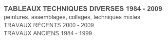 TABLEAUX TECHNIQUES DIVERSES 1984 - 2009
peintures, assemblages, collages, techniques mixtes
TRAVAUX RÉCENTS 2000 - 2009
TRAVAUX ANCIENS 1984 - 1999