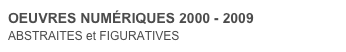 OEUVRES NUMÉRIQUES 2000 - 2009
ABSTRAITES et FIGURATIVES 