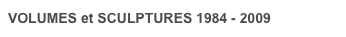 VOLUMES et SCULPTURES 1984 - 2009
