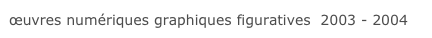 œuvres numériques graphiques figuratives  2003 - 2004